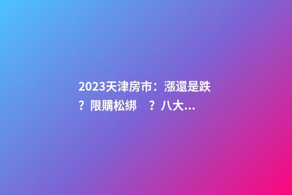 2023天津房市：漲還是跌？限購松綁？八大預測解讀！